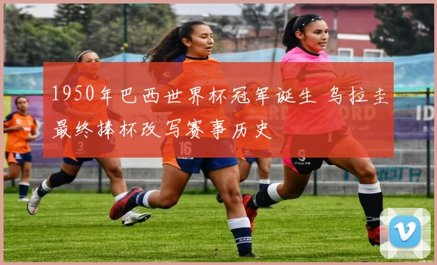1950年巴西世界杯冠军诞生 乌拉圭最终捧杯改写赛事历史
