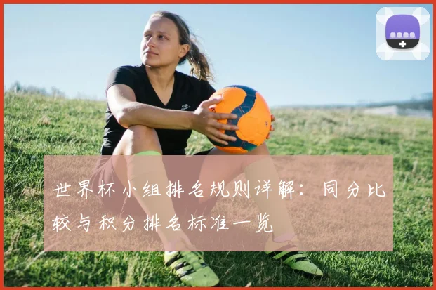 世界杯小组排名规则详解：同分比较与积分排名标准一览