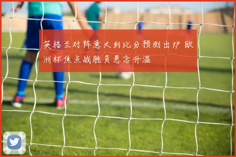英格兰对阵意大利比分预测出炉 欧洲杯焦点战胜负悬念升温