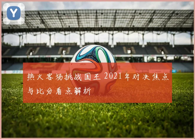 热火客场挑战国王 2021年对决焦点与比分看点解析