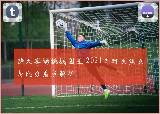 热火客场挑战国王 2021年对决焦点与比分看点解析