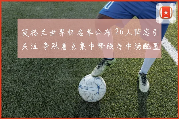 英格兰世界杯名单公布 26人阵容引关注 争冠看点集中锋线与中场配置