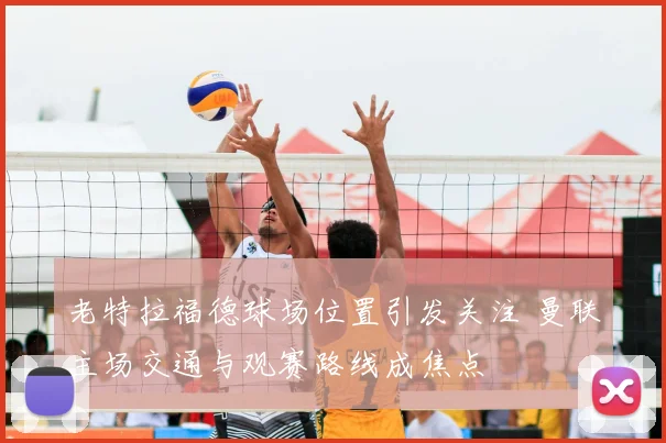 老特拉福德球场位置引发关注 曼联主场交通与观赛路线成焦点