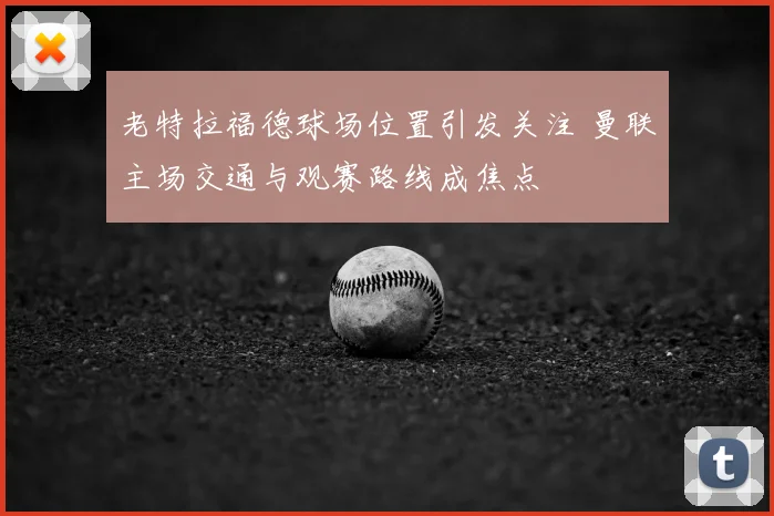 老特拉福德球场位置引发关注 曼联主场交通与观赛路线成焦点