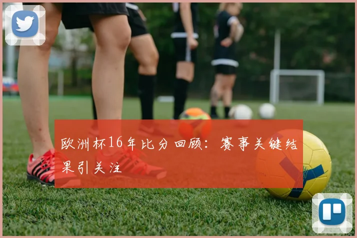 欧洲杯16年比分回顾:赛事关键结果引关注