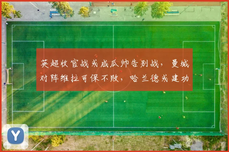 英超收官战或成瓜帅告别战，曼城对阵维拉可保不败，哈兰德或建功