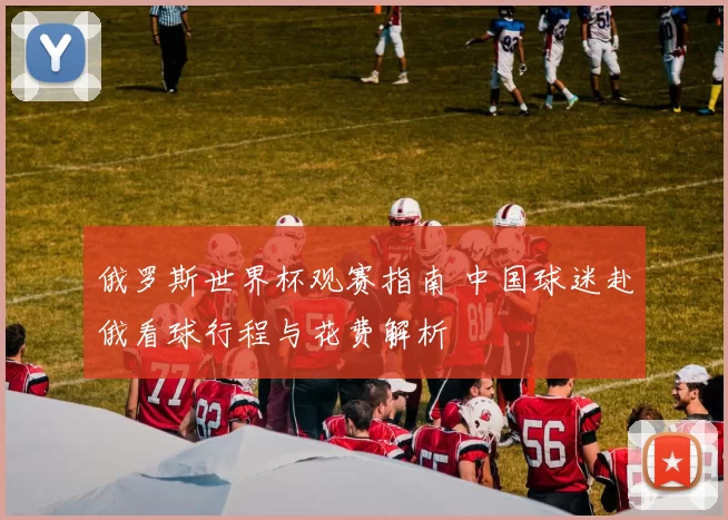 俄罗斯世界杯观赛指南 中国球迷赴俄看球行程与花费解析