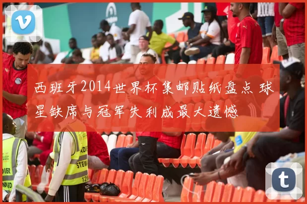 西班牙2014世界杯集邮贴纸盘点 球星缺席与冠军失利成最大遗憾