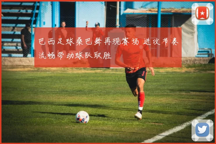 巴西足球桑巴舞再现赛场 进攻节奏流畅带动球队取胜