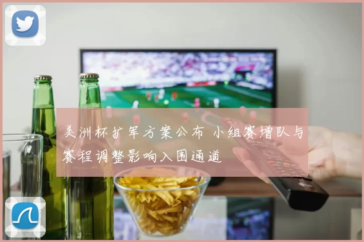 美洲杯扩军方案公布 小组赛增队与赛程调整影响入围通道