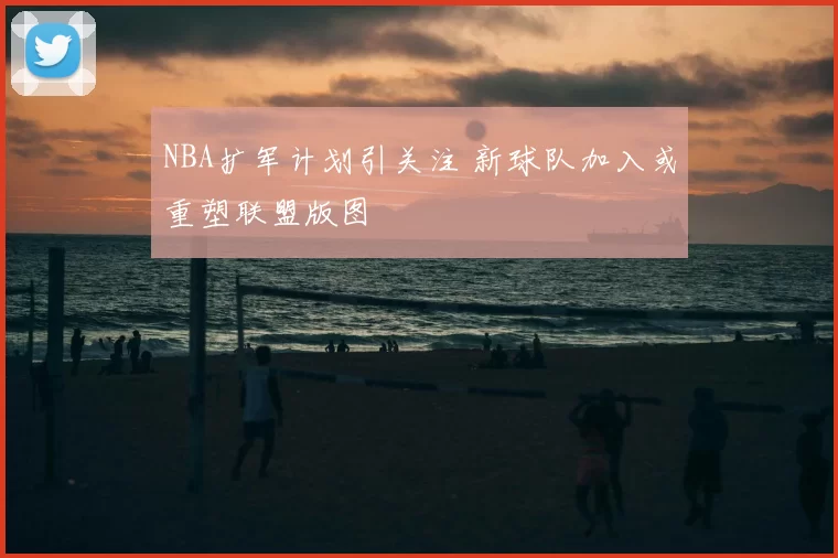 NBA扩军计划引关注 新球队加入或重塑联盟版图