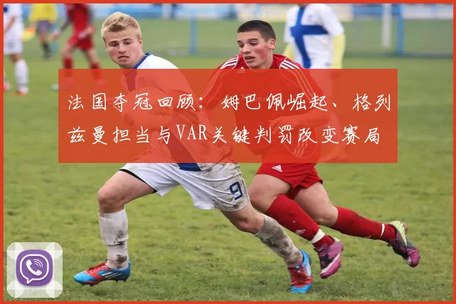 法国夺冠回顾:姆巴佩崛起、格列兹曼担当与VAR关键判罚改变赛局