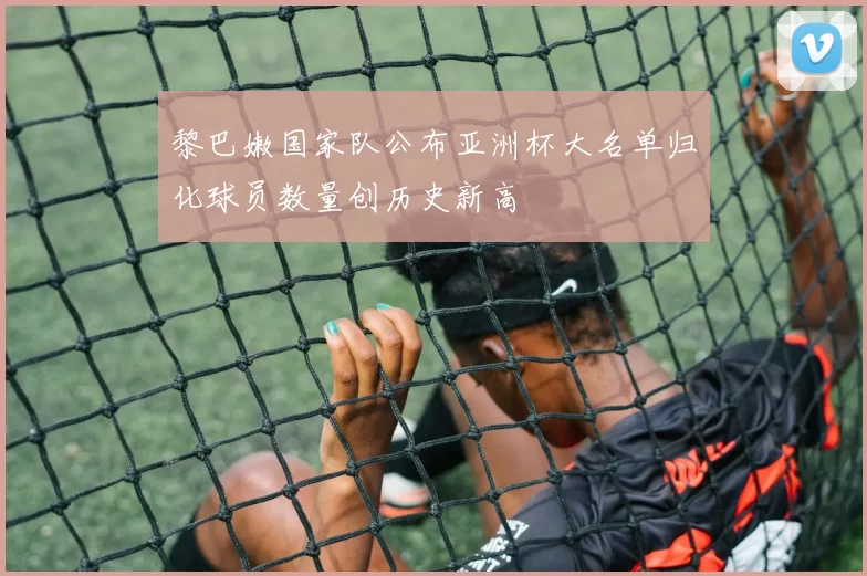 黎巴嫩国家队公布亚洲杯大名单归化球员数量创历史新高