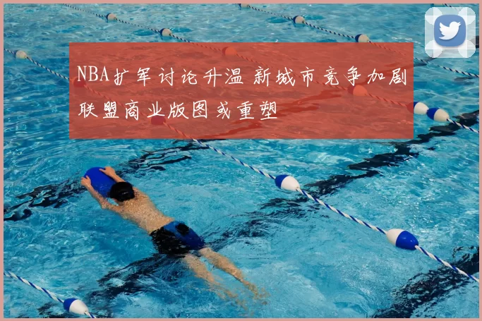 NBA扩军讨论升温 新城市竞争加剧联盟商业版图或重塑