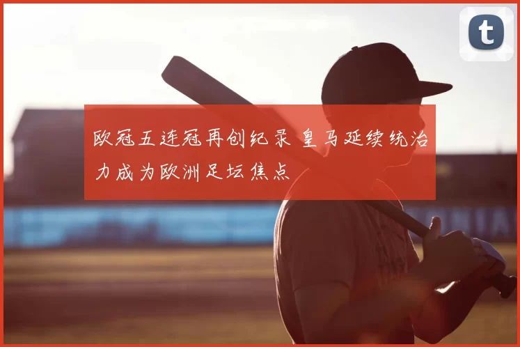 欧冠五连冠再创纪录 皇马延续统治力成为欧洲足坛焦点