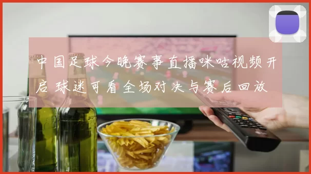 中国足球今晚赛事直播咪咕视频开启 球迷可看全场对决与赛后回放