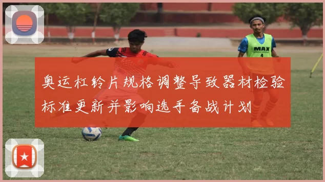 奥运杠铃片规格调整导致器材检验标准更新并影响选手备战计划