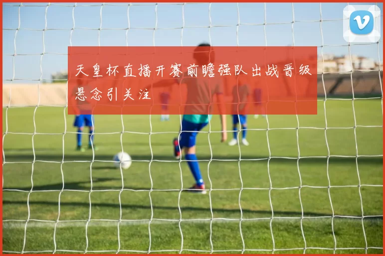 天皇杯直播开赛前瞻强队出战晋级悬念引关注