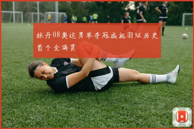 林丹08奥运男单夺冠成就羽坛历史首个全满贯