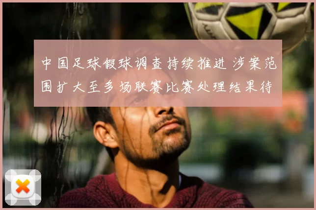 中国足球假球调查持续推进 涉案范围扩大至多场联赛比赛处理结果待公布