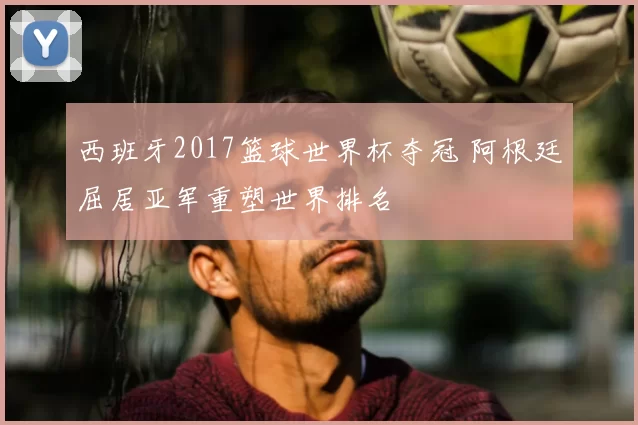 西班牙2017篮球世界杯夺冠 阿根廷屈居亚军重塑世界排名