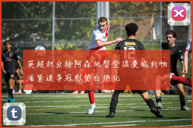 英超积分榜阿森纳暂登顶曼城利物浦紧追争冠形势白热化