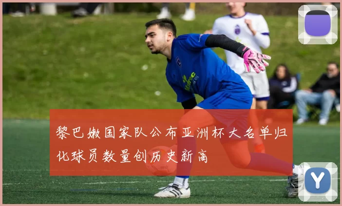 黎巴嫩国家队公布亚洲杯大名单归化球员数量创历史新高