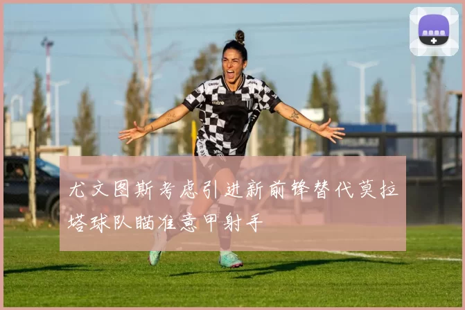 尤文图斯考虑引进新前锋替代莫拉塔球队瞄准意甲射手