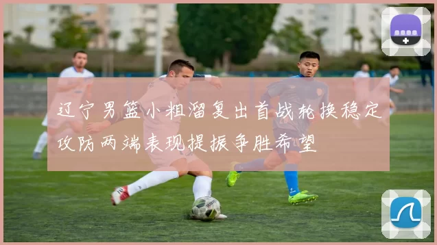 辽宁男篮小粗溜复出首战轮换稳定攻防两端表现提振争胜希望