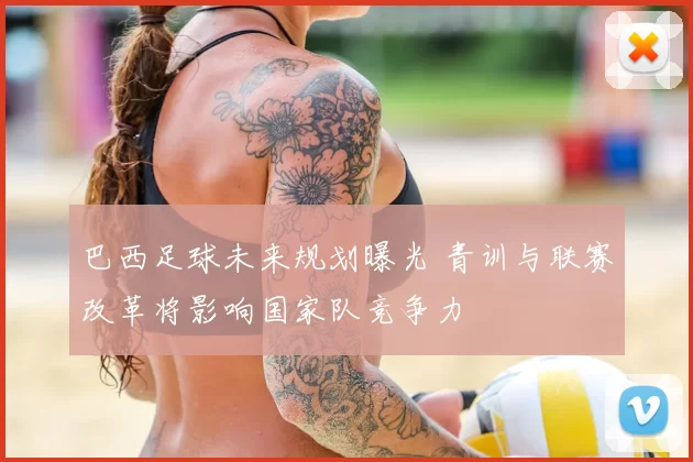 巴西足球未来规划曝光 青训与联赛改革将影响国家队竞争力