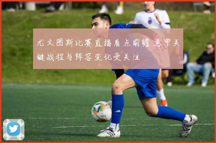 尤文图斯比赛直播看点前瞻 意甲关键战程与阵容变化受关注