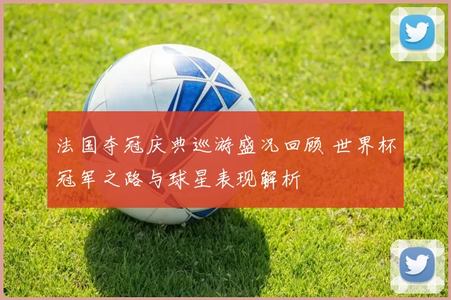法国夺冠庆典巡游盛况回顾 世界杯冠军之路与球星表现解析